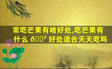 常吃芒果有啥好处,吃芒果有什么 🌲 好处适合天天吃吗